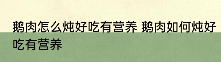 鹅肉怎么炖好吃有营养 鹅肉如何炖好吃有营养