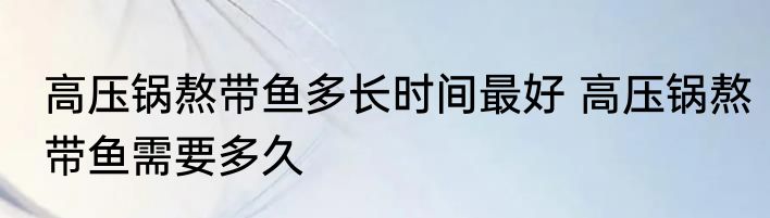 高压锅熬带鱼多长时间最好 高压锅熬带鱼需要多久