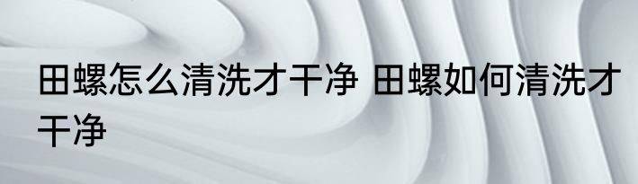 田螺怎么清洗才干净 田螺如何清洗才干净
