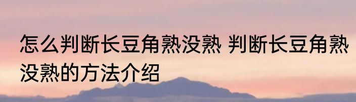 怎么判断长豆角熟没熟 判断长豆角熟没熟的方法介绍