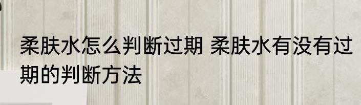 柔肤水怎么判断过期 柔肤水有没有过期的判断方法