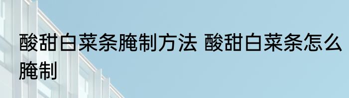 酸甜白菜条腌制方法 酸甜白菜条怎么腌制