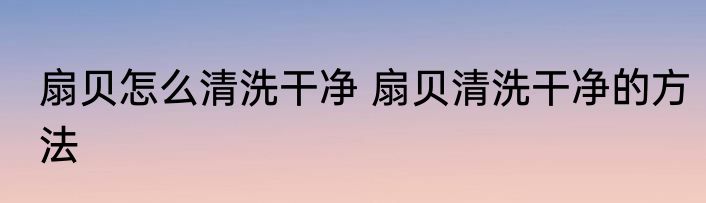 扇贝怎么清洗干净 扇贝清洗干净的方法
