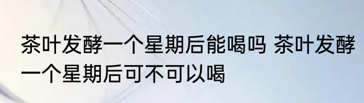 茶叶发酵一个星期后能喝吗 茶叶发酵一个星期后可不可以喝