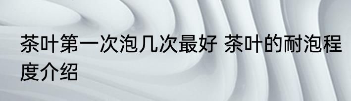 茶叶第一次泡几次最好 茶叶的耐泡程度介绍