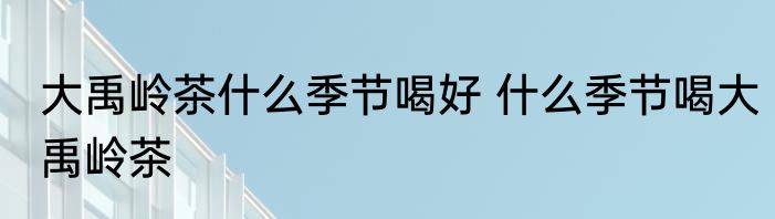 大禹岭茶什么季节喝好 什么季节喝大禹岭茶