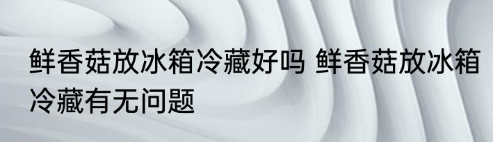鲜香菇放冰箱冷藏好吗 鲜香菇放冰箱冷藏有无问题