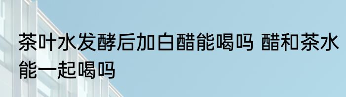 茶叶水发酵后加白醋能喝吗 醋和茶水能一起喝吗