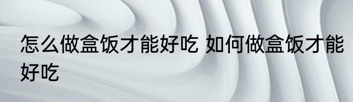 怎么做盒饭才能好吃 如何做盒饭才能好吃