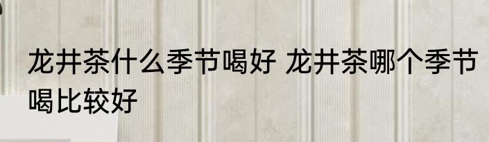 龙井茶什么季节喝好 龙井茶哪个季节喝比较好