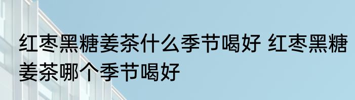 红枣黑糖姜茶什么季节喝好 红枣黑糖姜茶哪个季节喝好