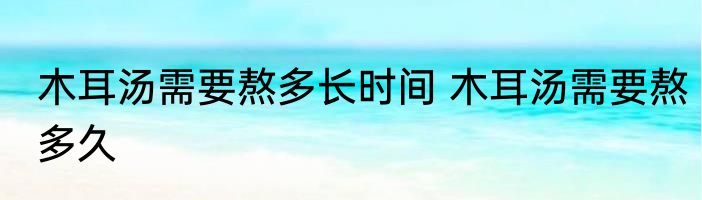 木耳汤需要熬多长时间 木耳汤需要熬多久