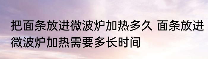 把面条放进微波炉加热多久 面条放进微波炉加热需要多长时间