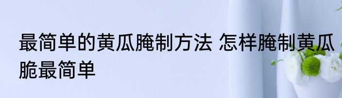 最简单的黄瓜腌制方法 怎样腌制黄瓜脆最简单