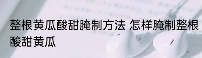 整根黄瓜酸甜腌制方法 怎样腌制整根酸甜黄瓜