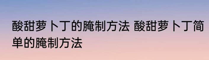 酸甜萝卜丁的腌制方法 酸甜萝卜丁简单的腌制方法