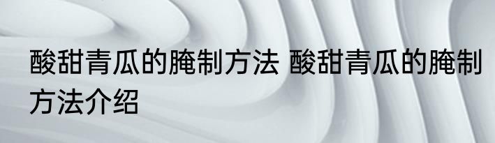 酸甜青瓜的腌制方法 酸甜青瓜的腌制方法介绍