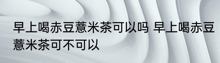 早上喝赤豆薏米茶可以吗 早上喝赤豆薏米茶可不可以