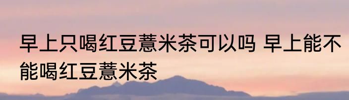 早上只喝红豆薏米茶可以吗 早上能不能喝红豆薏米茶