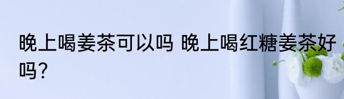晚上喝姜茶可以吗 晚上喝红糖姜茶好吗?