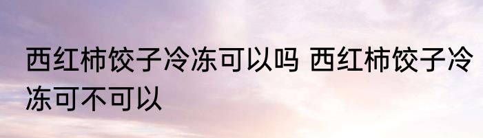 西红柿饺子冷冻可以吗 西红柿饺子冷冻可不可以