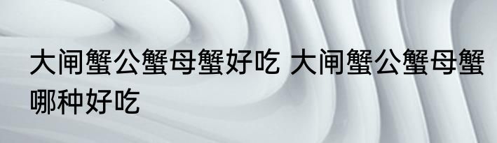 大闸蟹公蟹母蟹好吃 大闸蟹公蟹母蟹哪种好吃