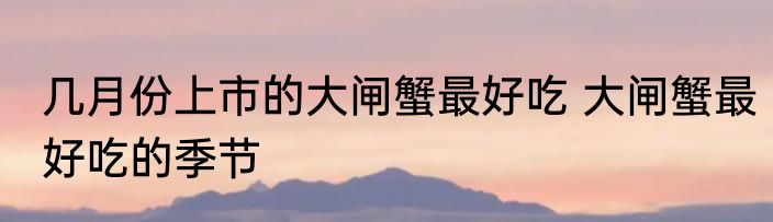 几月份上市的大闸蟹最好吃 大闸蟹最好吃的季节