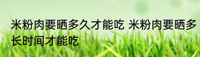 米粉肉要晒多久才能吃 米粉肉要晒多长时间才能吃