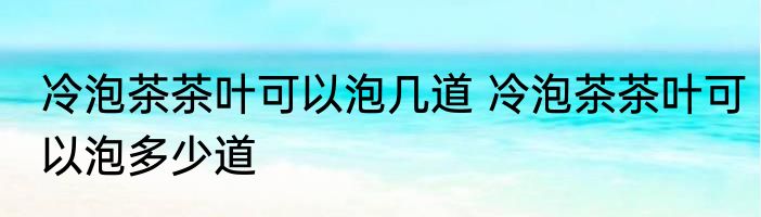 冷泡茶茶叶可以泡几道 冷泡茶茶叶可以泡多少道