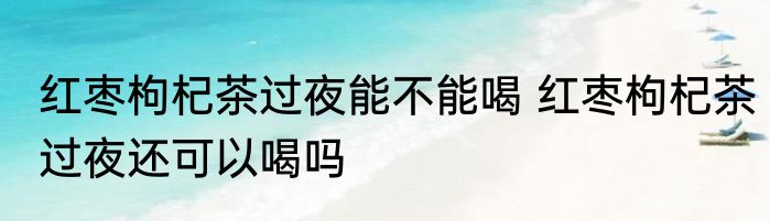 红枣枸杞茶过夜能不能喝 红枣枸杞茶过夜还可以喝吗