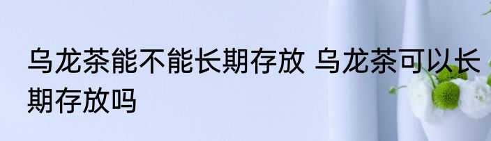 乌龙茶能不能长期存放 乌龙茶可以长期存放吗
