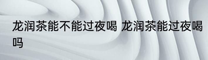 龙润茶能不能过夜喝 龙润茶能过夜喝吗