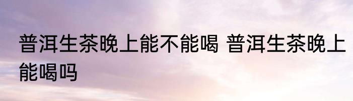 普洱生茶晚上能不能喝 普洱生茶晚上能喝吗
