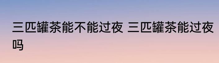 三匹罐茶能不能过夜 三匹罐茶能过夜吗