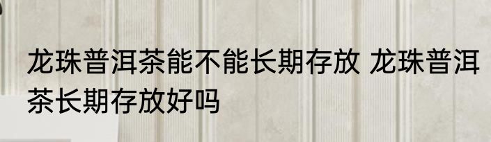 龙珠普洱茶能不能长期存放 龙珠普洱茶长期存放好吗
