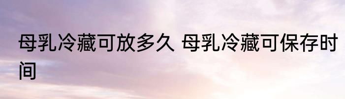 母乳冷藏可放多久 母乳冷藏可保存时间