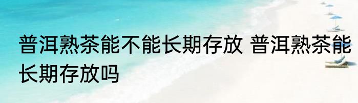 普洱熟茶能不能长期存放 普洱熟茶能长期存放吗