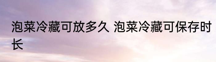 泡菜冷藏可放多久 泡菜冷藏可保存时长
