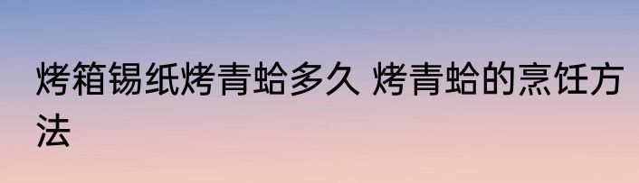 烤箱锡纸烤青蛤多久 烤青蛤的烹饪方法