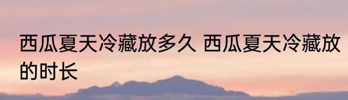 西瓜夏天冷藏放多久 西瓜夏天冷藏放的时长