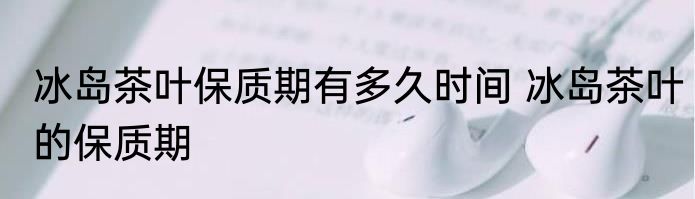 冰岛茶叶保质期有多久时间 冰岛茶叶的保质期