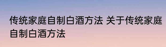 传统家庭自制白酒方法 关于传统家庭自制白酒方法