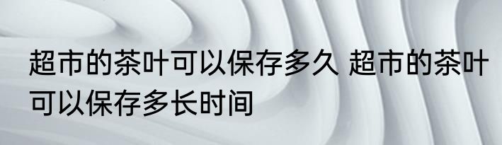 超市的茶叶可以保存多久 超市的茶叶可以保存多长时间