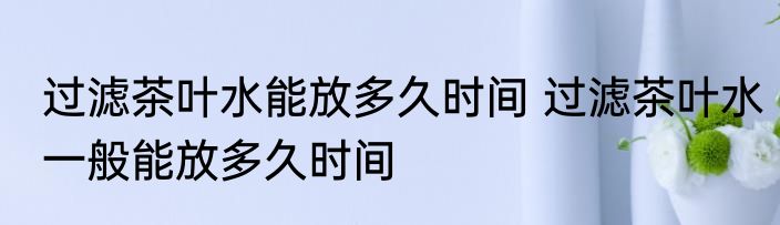 过滤茶叶水能放多久时间 过滤茶叶水一般能放多久时间