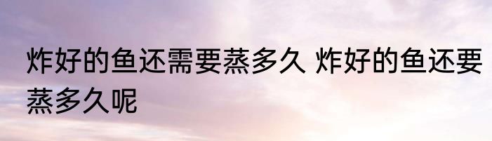 炸好的鱼还需要蒸多久 炸好的鱼还要蒸多久呢