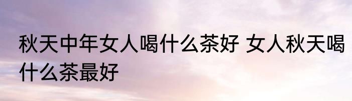 秋天中年女人喝什么茶好 女人秋天喝什么茶最好