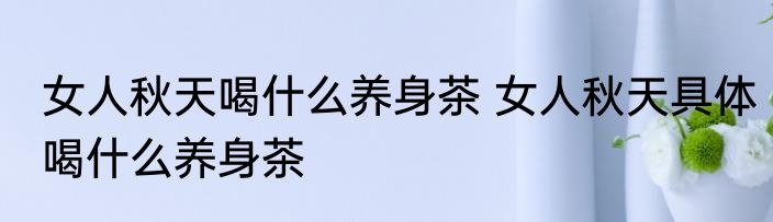 女人秋天喝什么养身茶 女人秋天具体喝什么养身茶