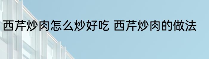西芹炒肉怎么炒好吃 西芹炒肉的做法