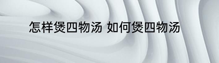 怎样煲四物汤 如何煲四物汤