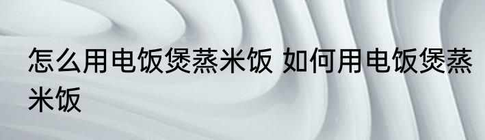 怎么用电饭煲蒸米饭 如何用电饭煲蒸米饭